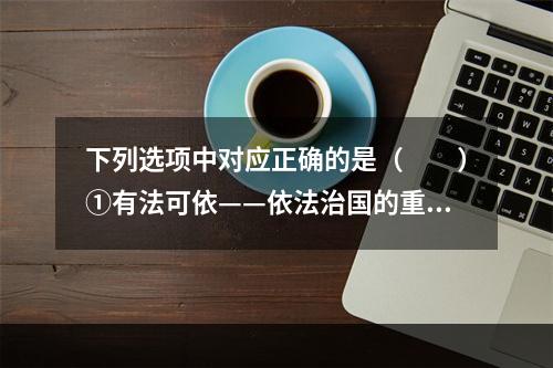 下列选项中对应正确的是（　　）①有法可依——依法治国的重要