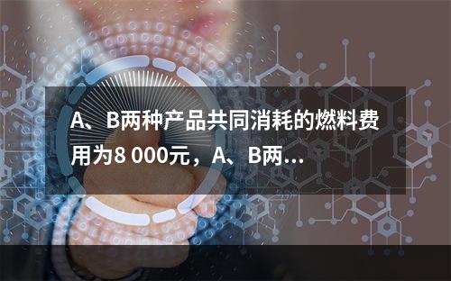 A、B两种产品共同消耗的燃料费用为8 000元，A、B两种产