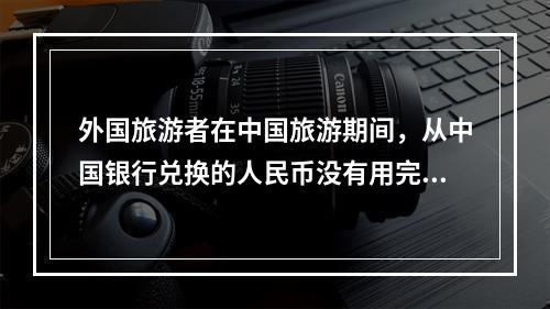 外国旅游者在中国旅游期间，从中国银行兑换的人民币没有用完，