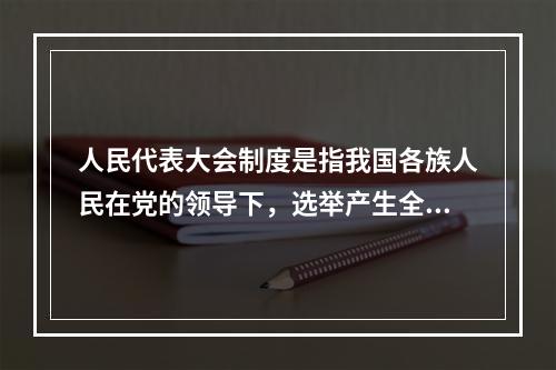 人民代表大会制度是指我国各族人民在党的领导下，选举产生全国