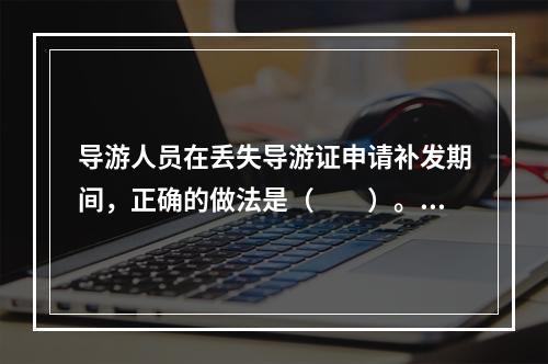 导游人员在丢失导游证申请补发期间，正确的做法是（　　）。[