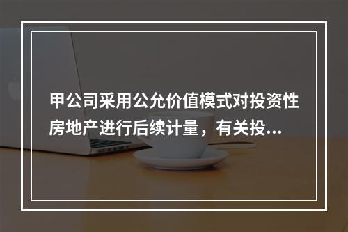 甲公司采用公允价值模式对投资性房地产进行后续计量，有关投资性