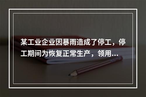 某工业企业因暴雨造成了停工，停工期间为恢复正常生产，领用原材