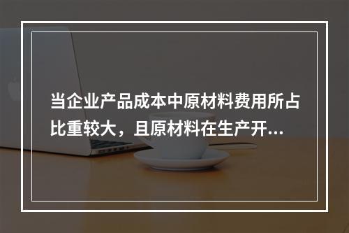 当企业产品成本中原材料费用所占比重较大，且原材料在生产开始时