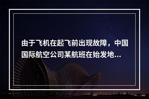 由于飞机在起飞前出现故障，中国国际航空公司某航班在始发地延