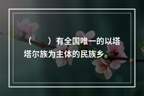 （　　）有全国唯一的以塔塔尔族为主体的民族乡。