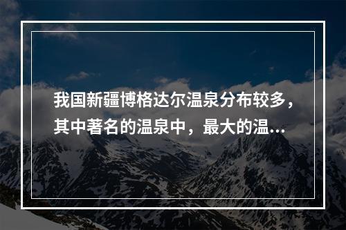 我国新疆博格达尔温泉分布较多，其中著名的温泉中，最大的温泉