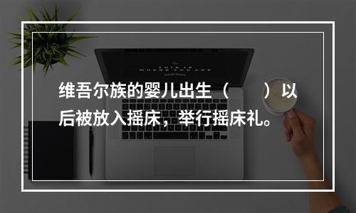 维吾尔族的婴儿出生（　　）以后被放入摇床，举行摇床礼。