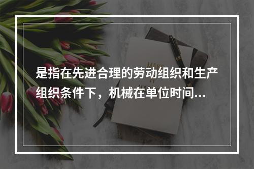 是指在先进合理的劳动组织和生产组织条件下，机械在单位时间内所