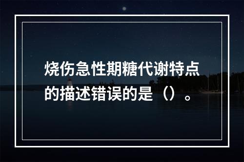 烧伤急性期糖代谢特点的描述错误的是（）。