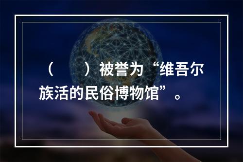 （　　）被誉为“维吾尔族活的民俗博物馆”。