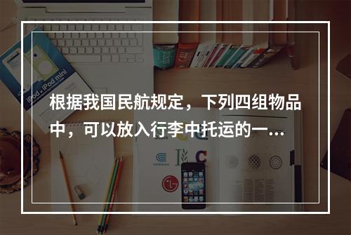 根据我国民航规定，下列四组物品中，可以放入行李中托运的一组