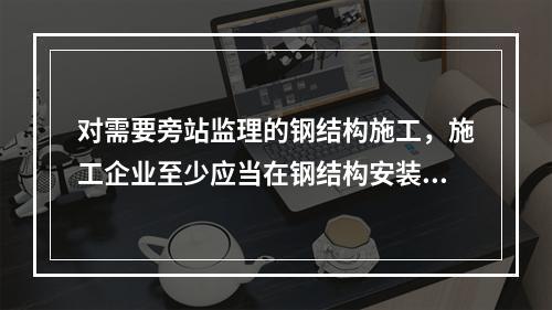 对需要旁站监理的钢结构施工，施工企业至少应当在钢结构安装前（