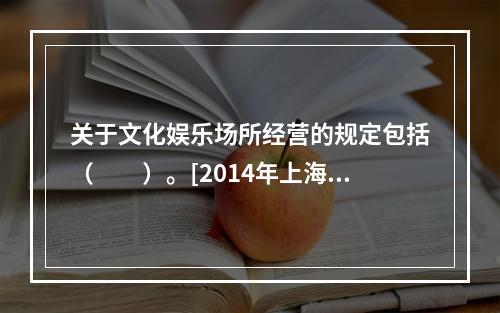 关于文化娱乐场所经营的规定包括（　　）。[2014年上海真