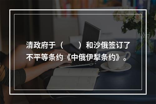 清政府于（　　）和沙俄签订了不平等条约《中俄伊犁条约》。