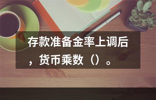 存款准备金率上调后，货币乘数（）。