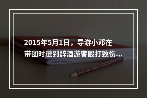 2015年5月1日，导游小邓在带团时遭到醉酒游客殴打致伤。