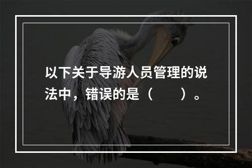 以下关于导游人员管理的说法中，错误的是（　　）。