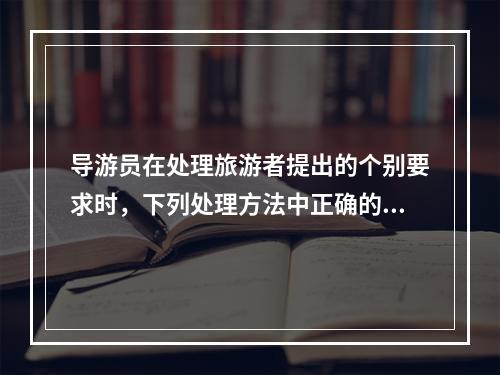 导游员在处理旅游者提出的个别要求时，下列处理方法中正确的有