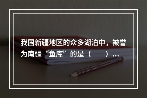 我国新疆地区的众多湖泊中，被誉为南疆“鱼库”的是（　　）。