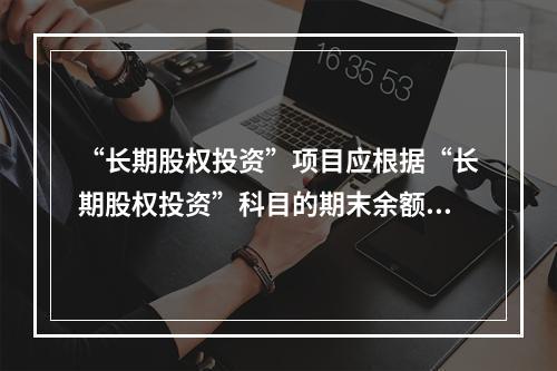 “长期股权投资”项目应根据“长期股权投资”科目的期末余额填列