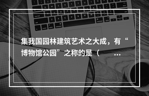 集我国园林建筑艺术之大成，有“博物馆公园”之称的是（　　）