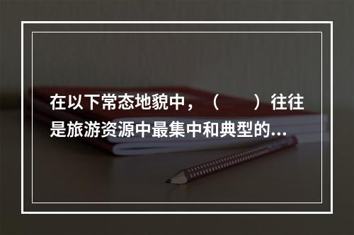 在以下常态地貌中，（　　）往往是旅游资源中最集中和典型的地