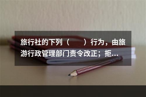 旅行社的下列（　　）行为，由旅游行政管理部门责令改正；拒不