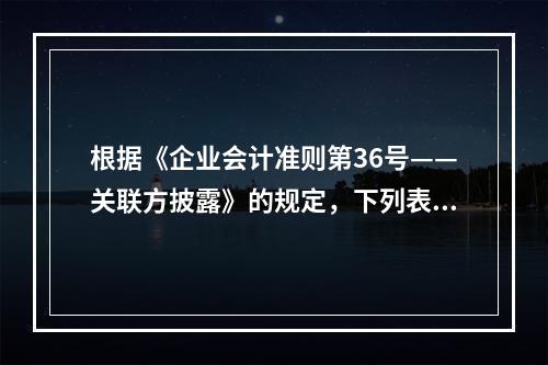 根据《企业会计准则第36号——关联方披露》的规定，下列表述正