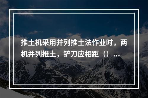 推土机采用并列推土法作业时，两机并列推土，铲刀应相距（）cm