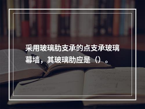 采用玻璃肋支承的点支承玻璃幕墙，其玻璃肋应是（）。