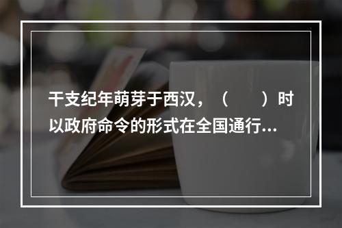 干支纪年萌芽于西汉，（　　）时以政府命令的形式在全国通行。