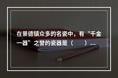 在景德镇众多的名瓷中，有“千金一器”之誉的瓷器是（　　）。