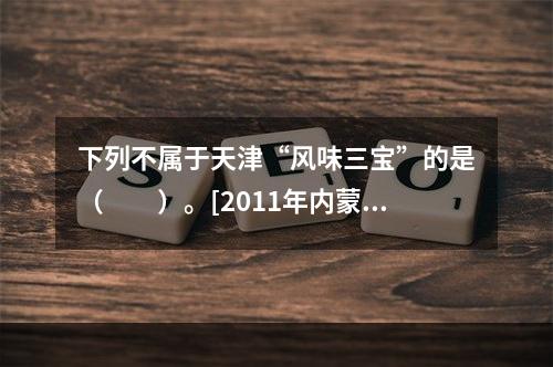 下列不属于天津“风味三宝”的是（　　）。[2011年内蒙古