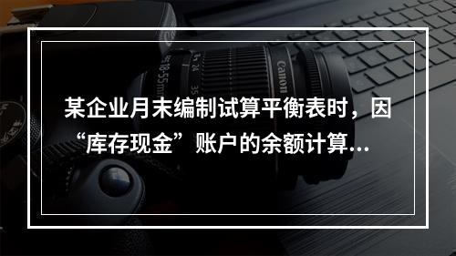 某企业月末编制试算平衡表时，因“库存现金”账户的余额计算不正