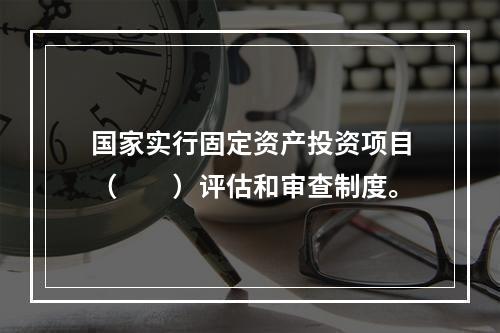 国家实行固定资产投资项目（　　）评估和审查制度。