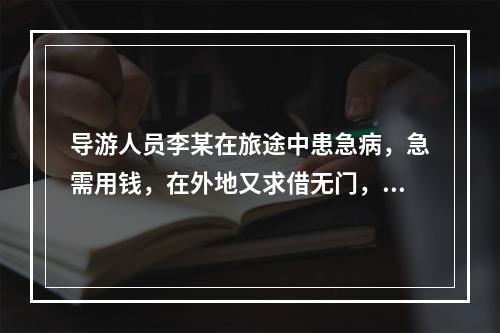 导游人员李某在旅途中患急病，急需用钱，在外地又求借无门，游