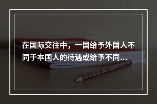 在国际交往中，一国给予外国人不同于本国人的待遇或给予不同国