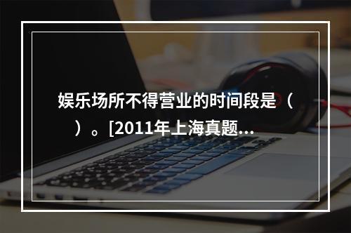 娱乐场所不得营业的时间段是（　　）。[2011年上海真题]