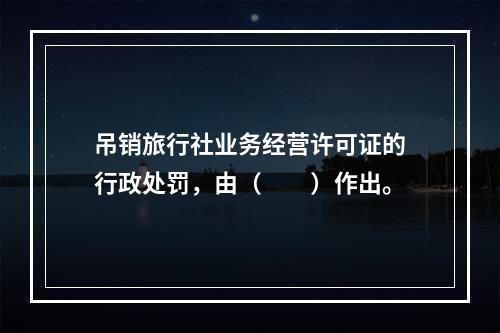 吊销旅行社业务经营许可证的行政处罚，由（　　）作出。