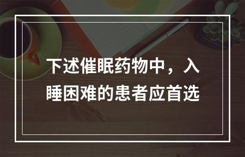 下述催眠药物中，入睡困难的患者应首选