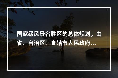 国家级风景名胜区的总体规划，由省、自治区、直辖市人民政府审