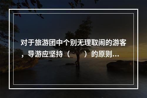 对于旅游团中个别无理取闹的游客，导游应坚持（　　）的原则。