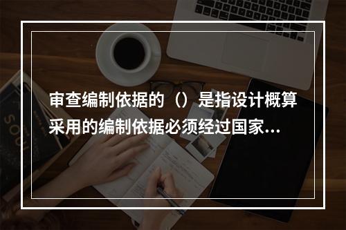 审查编制依据的（）是指设计概算采用的编制依据必须经过国家和授