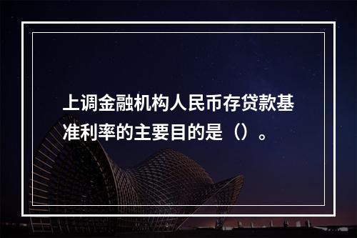 上调金融机构人民币存贷款基准利率的主要目的是（）。