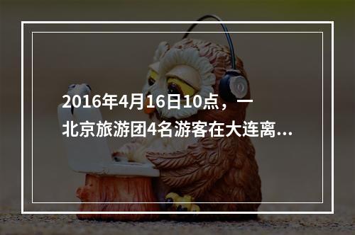 2016年4月16日10点，一北京旅游团4名游客在大连离团外