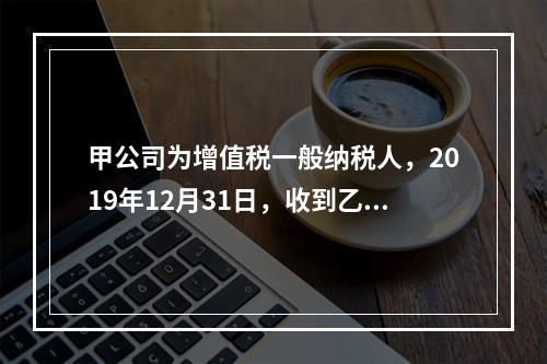 甲公司为增值税一般纳税人，2019年12月31日，收到乙公司