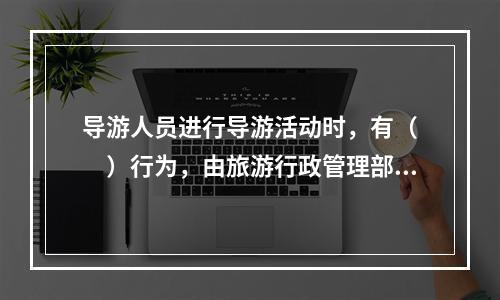 导游人员进行导游活动时，有（　　）行为，由旅游行政管理部门