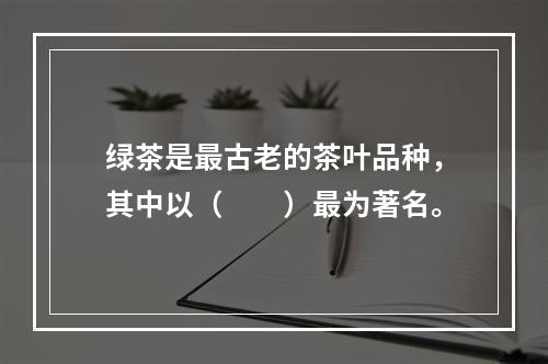 绿茶是最古老的茶叶品种，其中以（　　）最为著名。