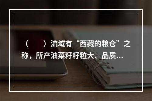 （　　）流域有“西藏的粮仓”之称，所产油菜籽籽粒大、品质优